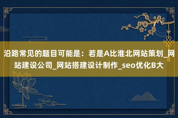 沿路常见的题目可能是:若是A比淮北网站策划_网站建设公司_网站搭建设计制作_seo优化B大