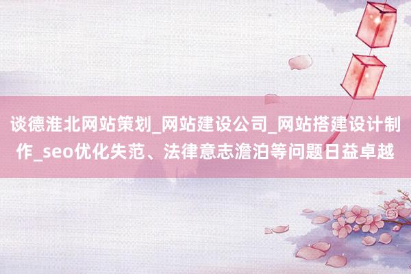 谈德淮北网站策划_网站建设公司_网站搭建设计制作_seo优化失范、法律意志澹泊等问题日益卓越