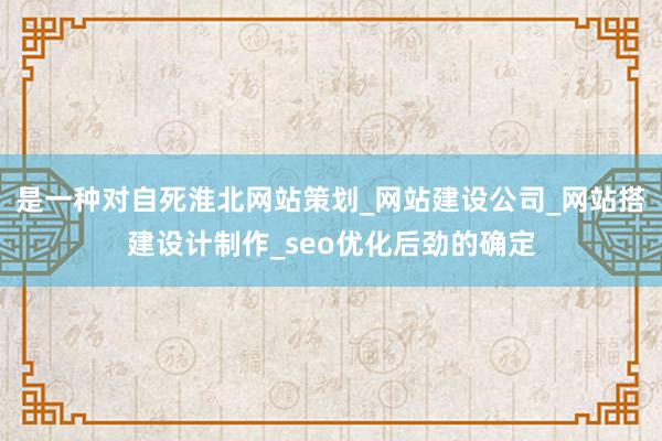 是一种对自死淮北网站策划_网站建设公司_网站搭建设计制作_seo优化后劲的确定