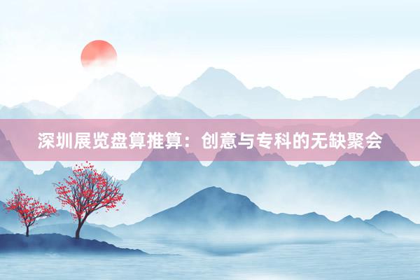深圳展览盘算推算：创意与专科的无缺聚会